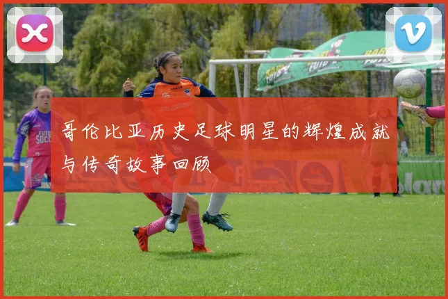 哥伦比亚历史足球明星的辉煌成就与传奇故事回顾