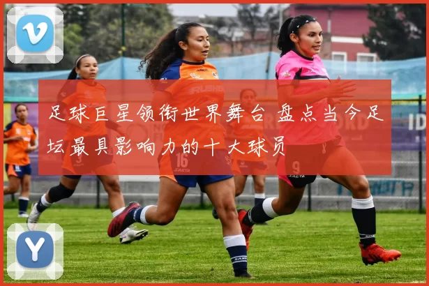 足球巨星领衔世界舞台 盘点当今足坛最具影响力的十大球员