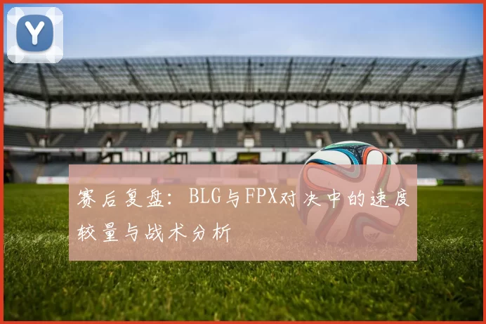 赛后复盘：BLG与FPX对决中的速度较量与战术分析