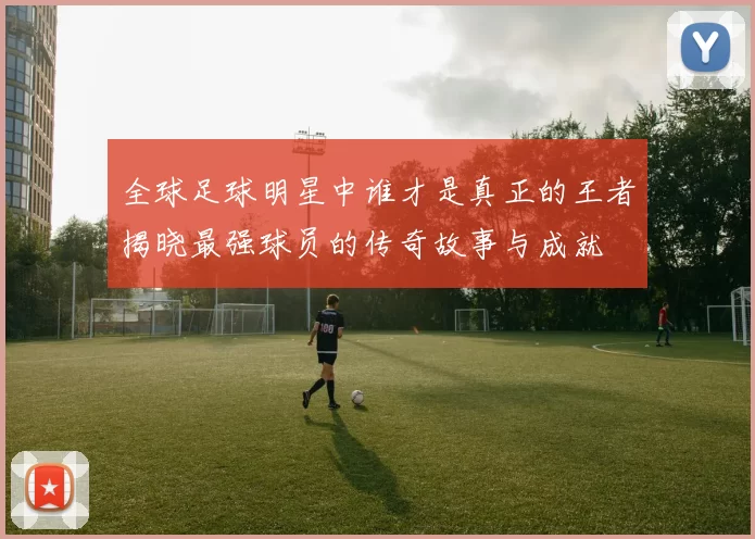 全球足球明星中谁才是真正的王者揭晓最强球员的传奇故事与成就