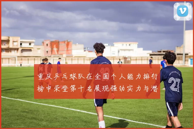 重庆乒乓球队在全国个人能力排行榜中荣登第十名展现强劲实力与潜力