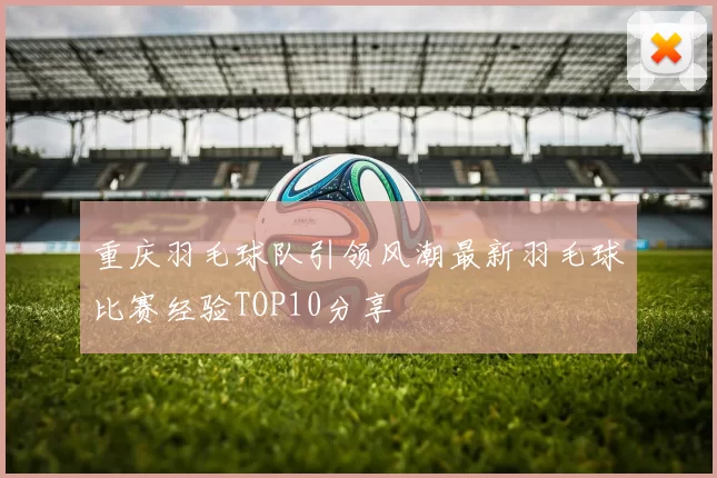 重庆羽毛球队引领风潮最新羽毛球比赛经验TOP10分享