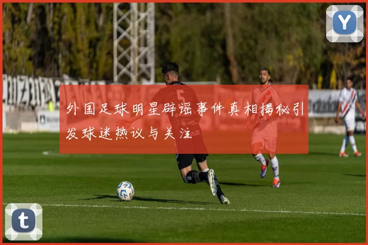 外国足球明星辟谣事件真相揭秘引发球迷热议与关注