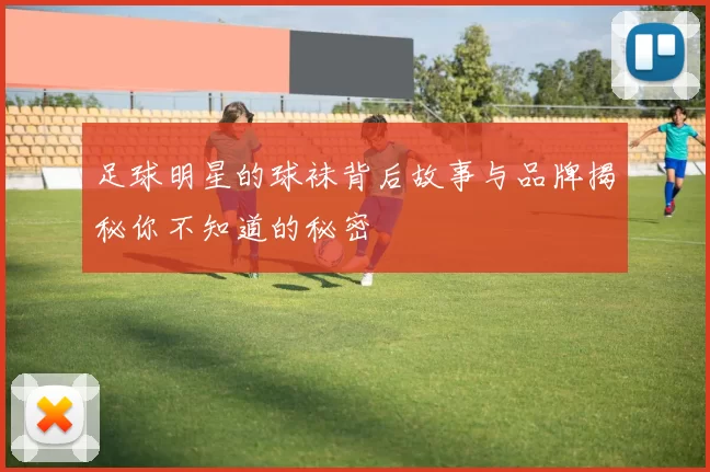 足球明星的球袜背后故事与品牌揭秘你不知道的秘密
