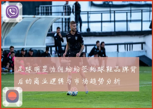 足球明星为何纷纷签约球鞋品牌背后的商业逻辑与市场趋势分析