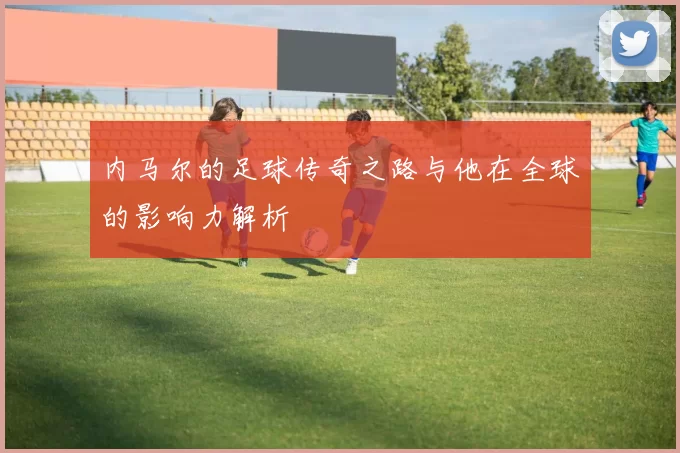 内马尔的足球传奇之路与他在全球的影响力解析