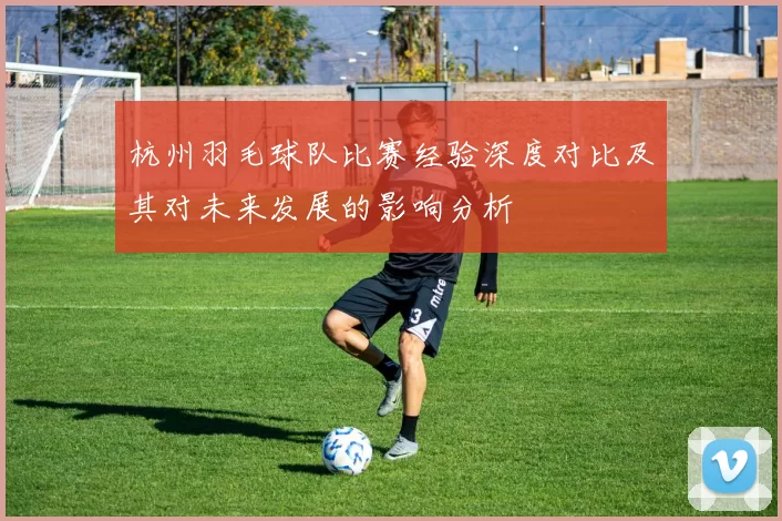 杭州羽毛球队比赛经验深度对比及其对未来发展的影响分析