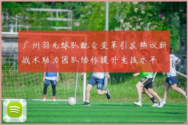 广州羽毛球队配合变革引发热议新战术助力团队协作提升竞技水平