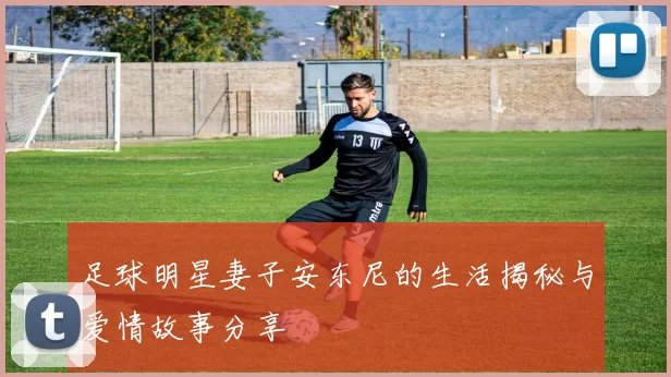 足球明星妻子安东尼的生活揭秘与爱情故事分享