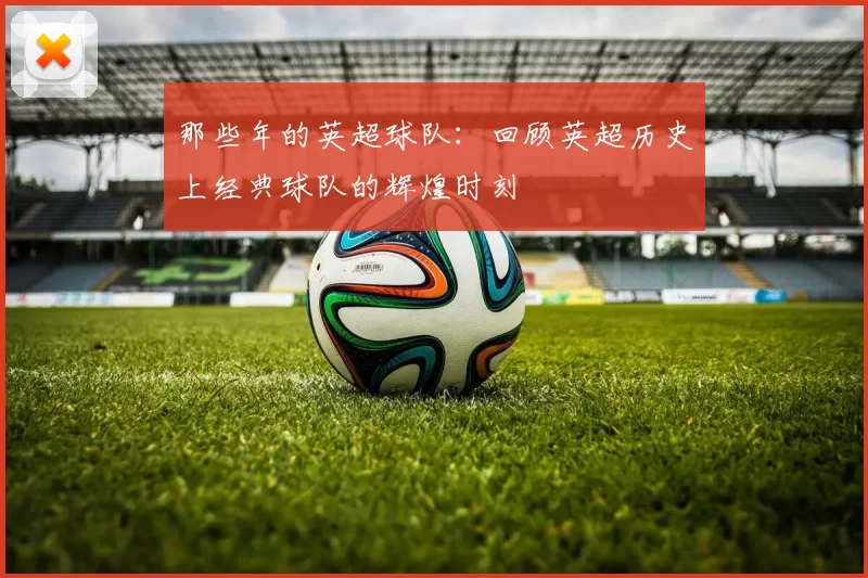 那些年的英超球队：回顾英超历史上经典球队的辉煌时刻