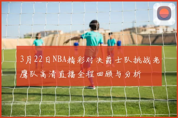 3月22日NBA精彩对决爵士队挑战老鹰队高清直播全程回顾与分析