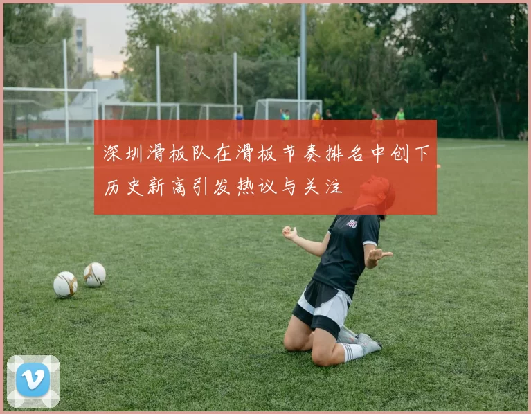 深圳滑板队在滑板节奏排名中创下历史新高引发热议与关注