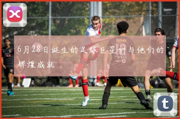 6月28日诞生的足球巨星们与他们的辉煌成就