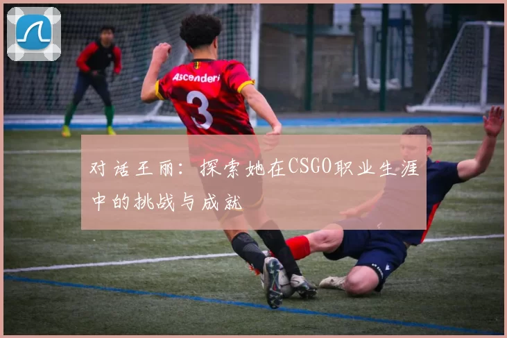 对话王丽：探索她在CSGO职业生涯中的挑战与成就