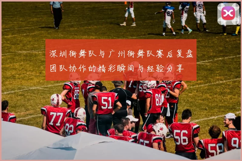 深圳街舞队与广州街舞队赛后复盘团队协作的精彩瞬间与经验分享