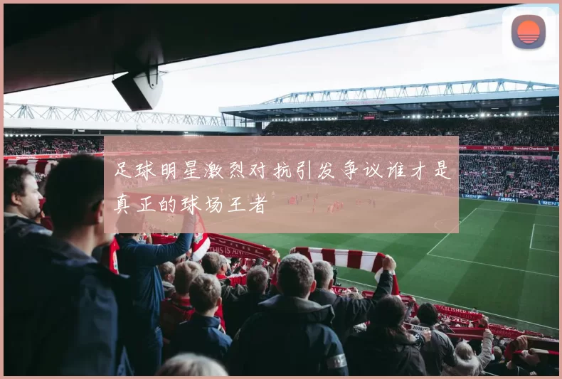 足球明星激烈对抗引发争议谁才是真正的球场王者
