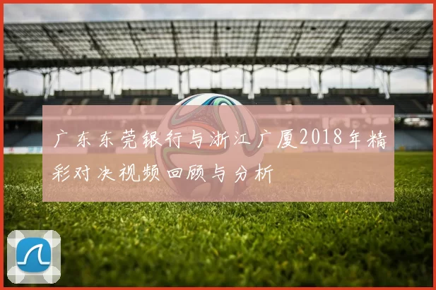 广东东莞银行与浙江广厦2018年精彩对决视频回顾与分析