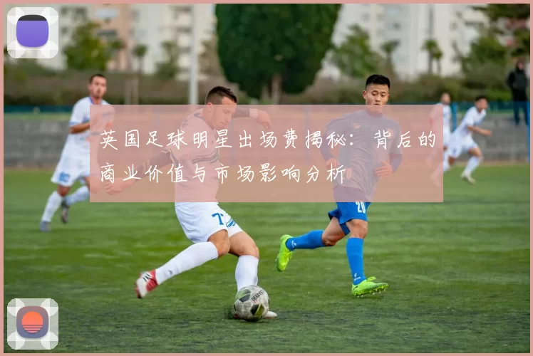 英国足球明星出场费揭秘：背后的商业价值与市场影响分析