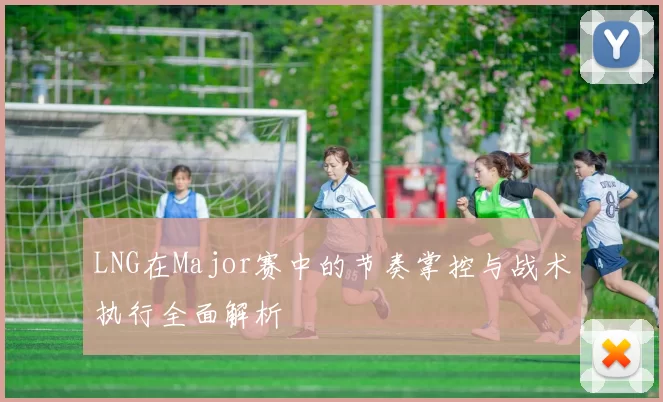 LNG在Major赛中的节奏掌控与战术执行全面解析