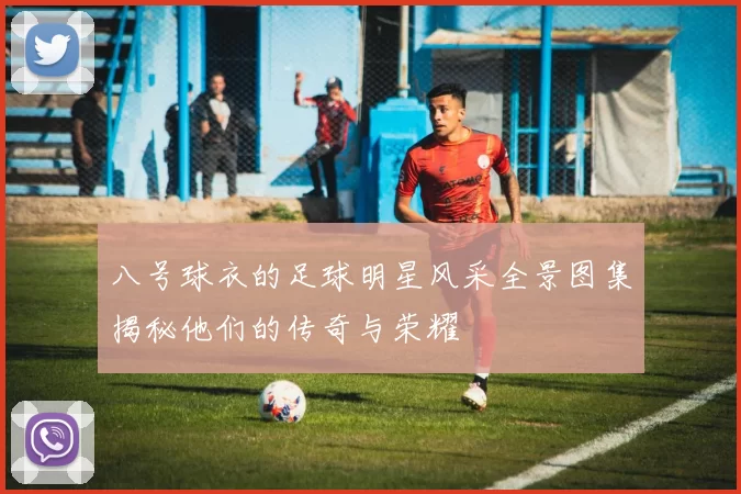 八号球衣的足球明星风采全景图集揭秘他们的传奇与荣耀