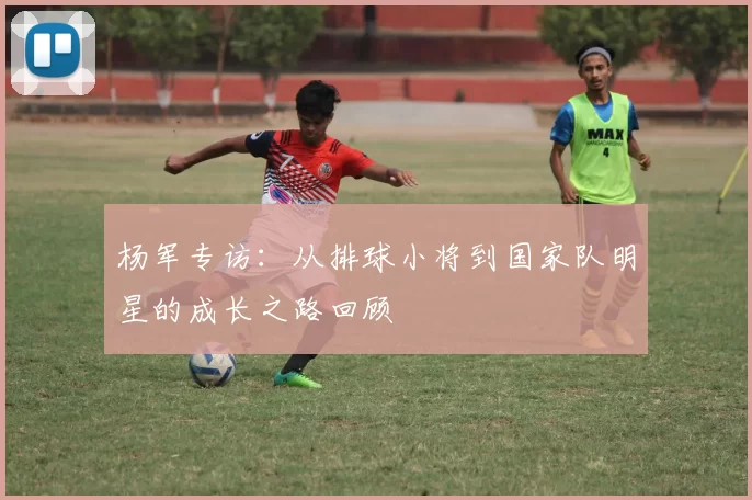 杨军专访：从排球小将到国家队明星的成长之路回顾