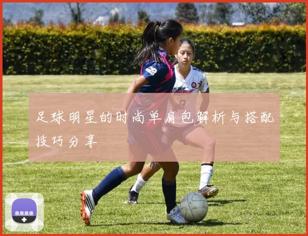 足球明星的时尚单肩包解析与搭配技巧分享