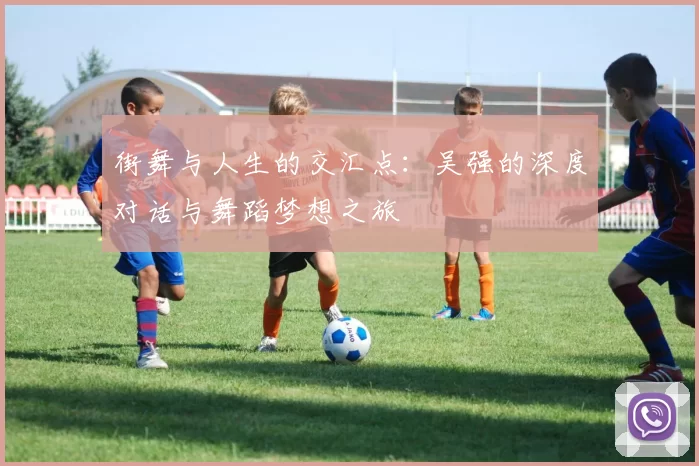 街舞与人生的交汇点：吴强的深度对话与舞蹈梦想之旅