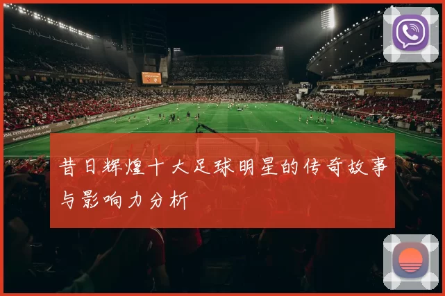 昔日辉煌十大足球明星的传奇故事与影响力分析