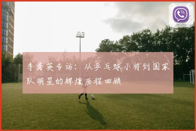 李秀英专访：从乒乓球小将到国家队明星的辉煌历程回顾