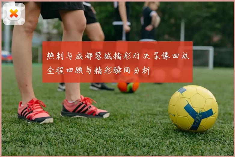 热刺与成都蓉城精彩对决录像回放全程回顾与精彩瞬间分析
