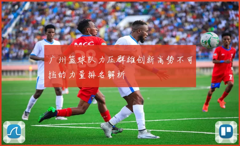 广州篮球队力压群雄创新高势不可挡的力量排名解析
