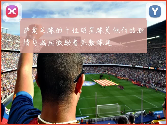 热爱足球的十位明星球员他们的激情与成就激励着无数球迷