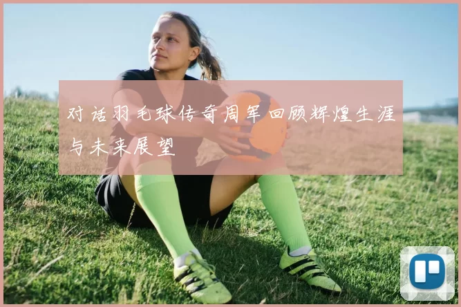 对话羽毛球传奇周军回顾辉煌生涯与未来展望
