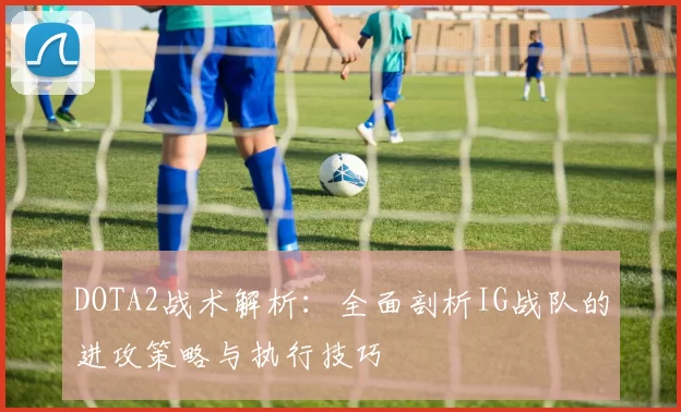 DOTA2战术解析：全面剖析IG战队的进攻策略与执行技巧