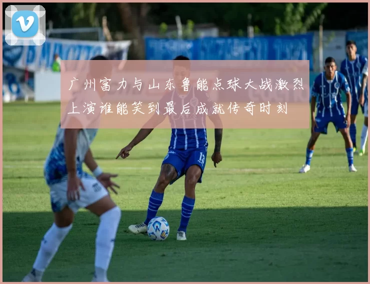 广州富力与山东鲁能点球大战激烈上演谁能笑到最后成就传奇时刻