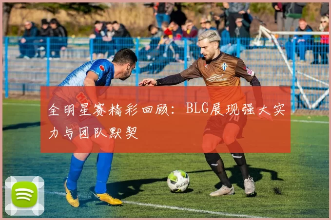 全明星赛精彩回顾：BLG展现强大实力与团队默契