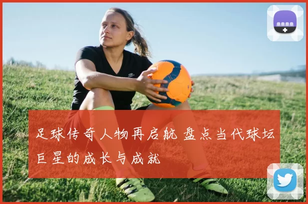 足球传奇人物再启航 盘点当代球坛巨星的成长与成就