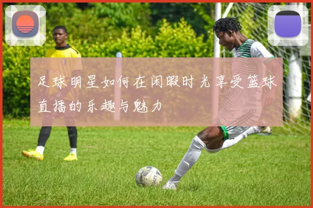 足球明星如何在闲暇时光享受篮球直播的乐趣与魅力