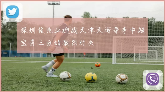 深圳佳兆业迎战天津天海争夺中超宝贵三分的激烈对决