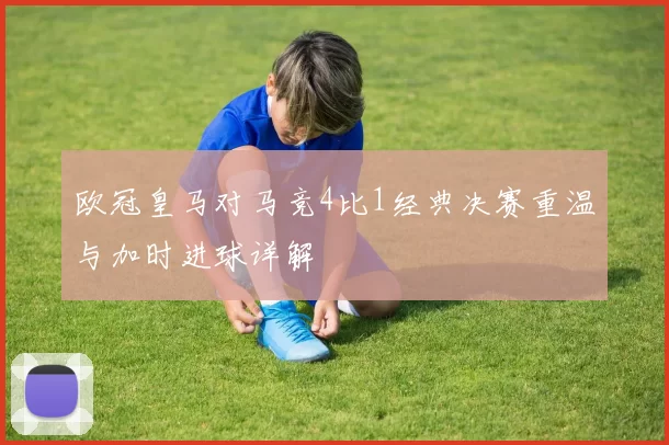 欧冠皇马对马竞4比1经典决赛重温与加时进球详解