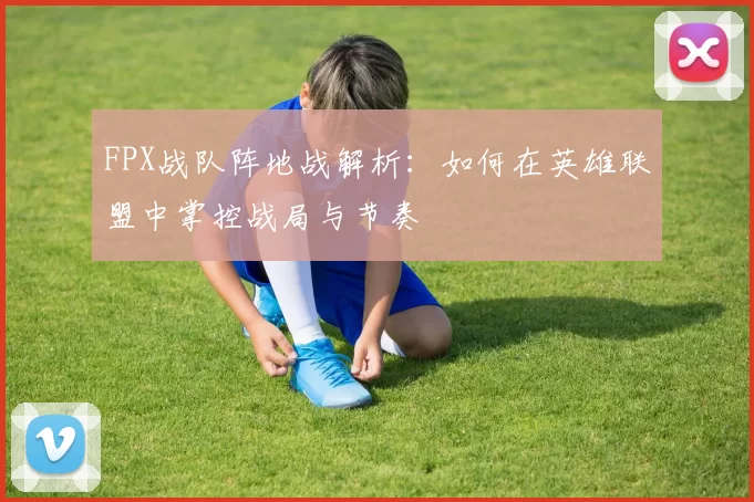 FPX战队阵地战解析：如何在英雄联盟中掌控战局与节奏