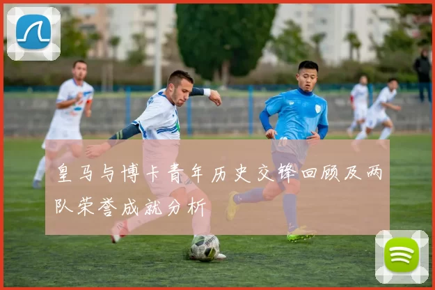 皇马与博卡青年历史交锋回顾及两队荣誉成就分析