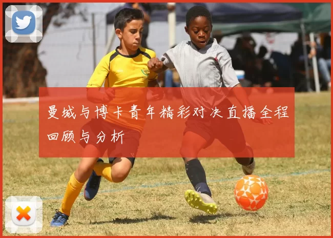 曼城与博卡青年精彩对决直播全程回顾与分析