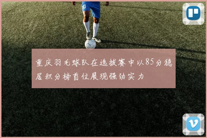 重庆羽毛球队在选拔赛中以85分稳居积分榜首位展现强劲实力