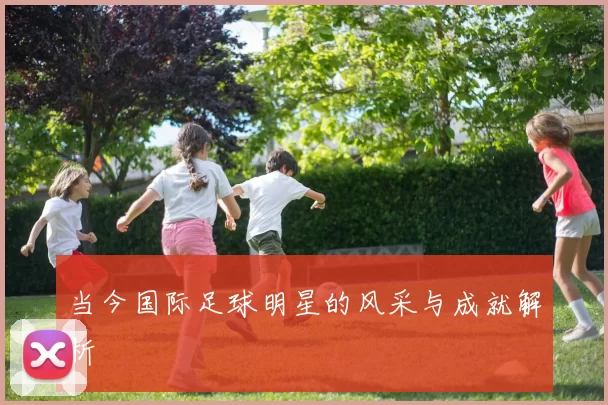 当今国际足球明星的风采与成就解析