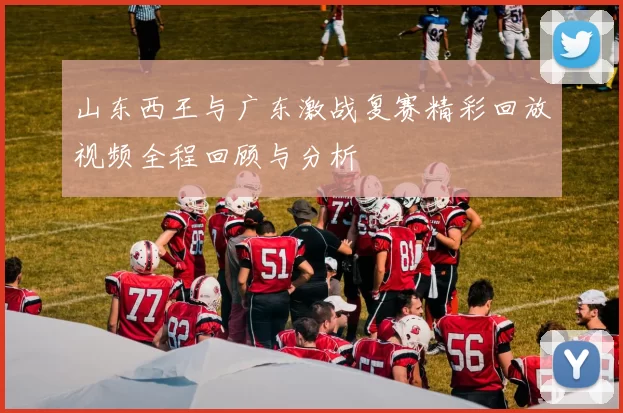 山东西王与广东激战复赛精彩回放视频全程回顾与分析