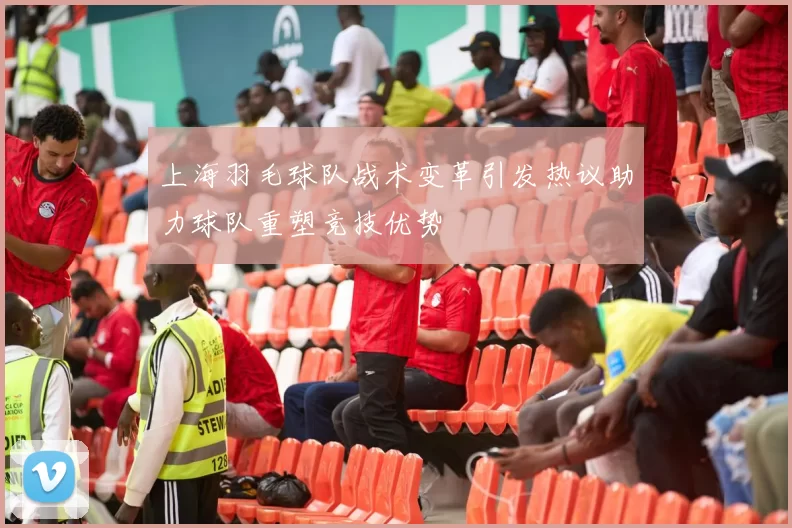 上海羽毛球队战术变革引发热议助力球队重塑竞技优势
