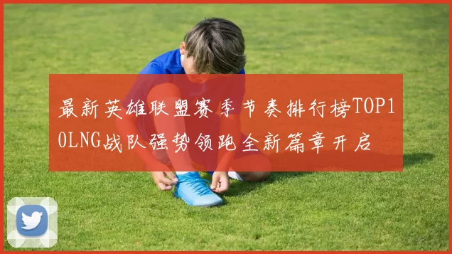 最新英雄联盟赛季节奏排行榜TOP10LNG战队强势领跑全新篇章开启