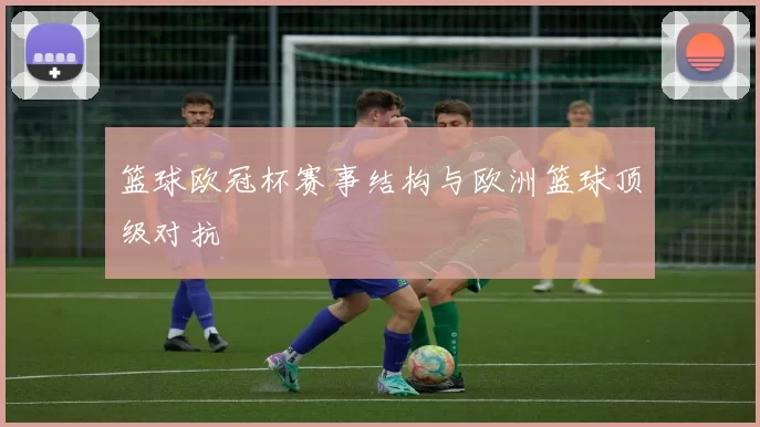 篮球欧冠杯赛事结构与欧洲篮球顶级对抗