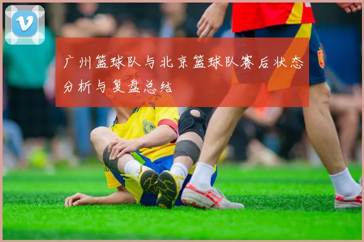 广州篮球队与北京篮球队赛后状态分析与复盘总结